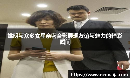 姚明与众多女星亲密合影展现友谊与魅力的精彩瞬间