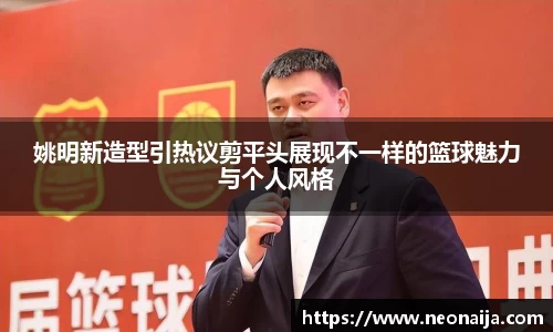 姚明新造型引热议剪平头展现不一样的篮球魅力与个人风格