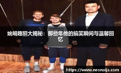 姚明趣照大揭秘：那些年他的搞笑瞬间与温馨回忆