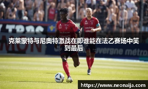克莱蒙特与尼奥特激战在即谁能在法乙赛场中笑到最后